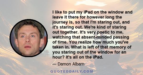 I like to put my iPad on the window and leave it there for however long the journey is, so that I'm staring out, and it's staring out. We're kind of staring out together. It's very poetic to me, watching that