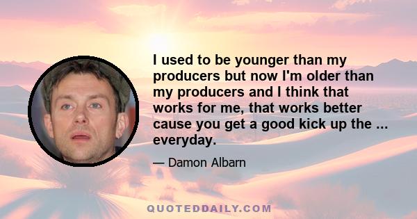 I used to be younger than my producers but now I'm older than my producers and I think that works for me, that works better cause you get a good kick up the ... everyday.