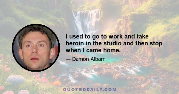 I used to go to work and take heroin in the studio and then stop when I came home.