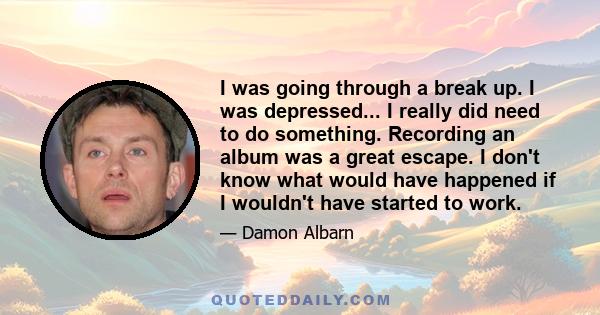 I was going through a break up. I was depressed... I really did need to do something. Recording an album was a great escape. I don't know what would have happened if I wouldn't have started to work.