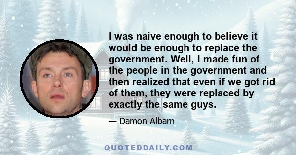 I was naive enough to believe it would be enough to replace the government. Well, I made fun of the people in the government and then realized that even if we got rid of them, they were replaced by exactly the same guys.