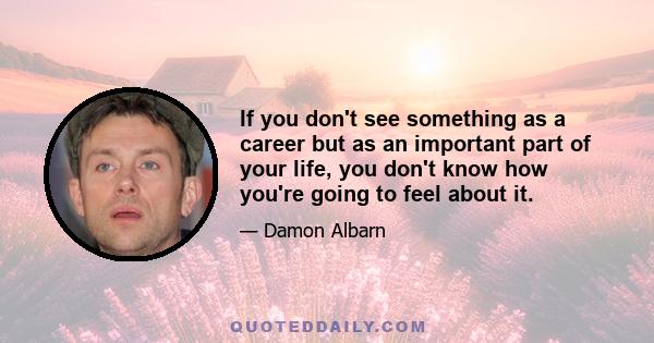 If you don't see something as a career but as an important part of your life, you don't know how you're going to feel about it.