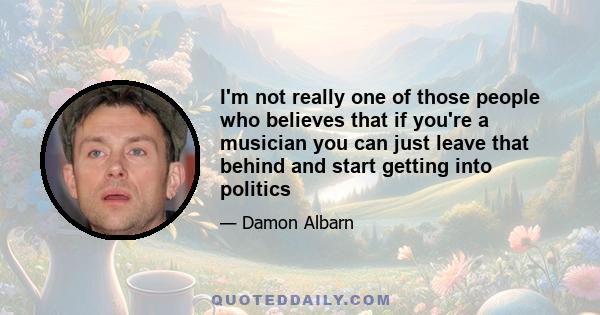 I'm not really one of those people who believes that if you're a musician you can just leave that behind and start getting into politics