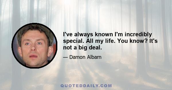 I've always known I'm incredibly special. All my life. You know? It's not a big deal.