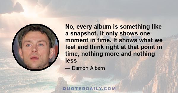 No, every album is something like a snapshot. It only shows one moment in time. It shows what we feel and think right at that point in time, nothing more and nothing less