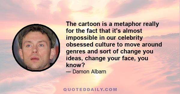 The cartoon is a metaphor really for the fact that it's almost impossible in our celebrity obsessed culture to move around genres and sort of change you ideas, change your face, you know?