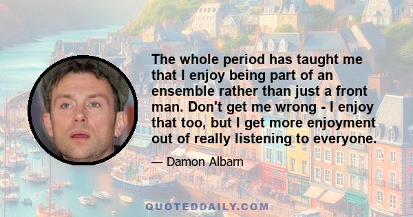 The whole period has taught me that I enjoy being part of an ensemble rather than just a front man. Don't get me wrong - I enjoy that too, but I get more enjoyment out of really listening to everyone.