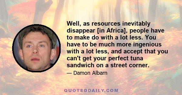 Well, as resources inevitably disappear [in Africa], people have to make do with a lot less. You have to be much more ingenious with a lot less, and accept that you can't get your perfect tuna sandwich on a street