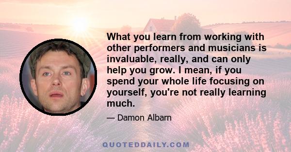 What you learn from working with other performers and musicians is invaluable, really, and can only help you grow. I mean, if you spend your whole life focusing on yourself, you're not really learning much.