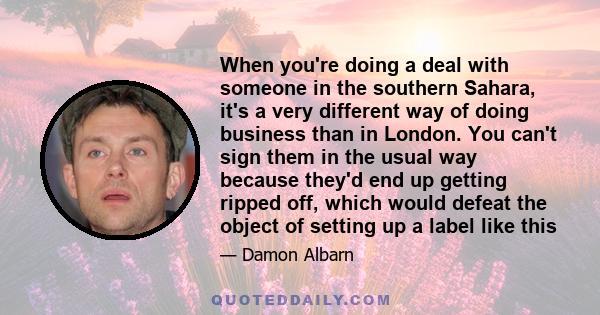 When you're doing a deal with someone in the southern Sahara, it's a very different way of doing business than in London. You can't sign them in the usual way because they'd end up getting ripped off, which would defeat 