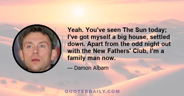 Yeah. You've seen The Sun today; I've got myself a big house, settled down. Apart from the odd night out with the New Fathers' Club, I'm a family man now.