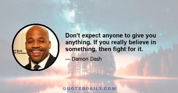 Don't expect anyone to give you anything. If you really believe in something, then fight for it.