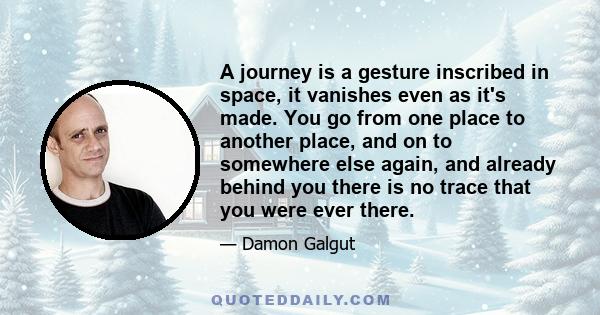 A journey is a gesture inscribed in space, it vanishes even as it's made. You go from one place to another place, and on to somewhere else again, and already behind you there is no trace that you were ever there.