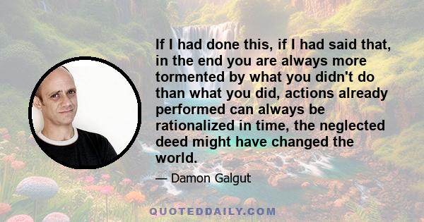 If I had done this, if I had said that, in the end you are always more tormented by what you didn't do than what you did, actions already performed can always be rationalized in time, the neglected deed might have