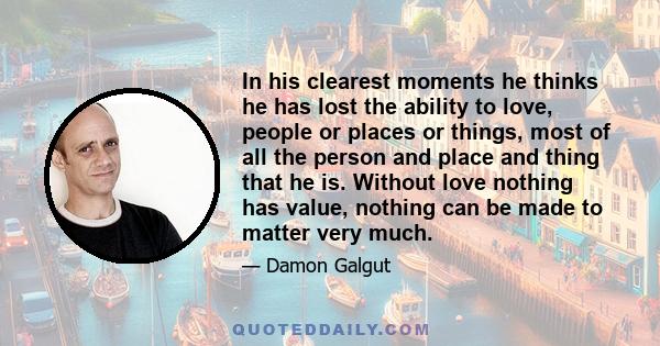 In his clearest moments he thinks he has lost the ability to love, people or places or things, most of all the person and place and thing that he is. Without love nothing has value, nothing can be made to matter very