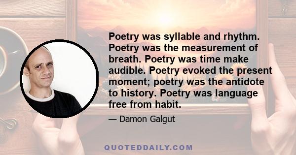 Poetry was syllable and rhythm. Poetry was the measurement of breath. Poetry was time make audible. Poetry evoked the present moment; poetry was the antidote to history. Poetry was language free from habit.