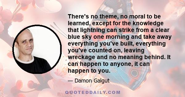 There's no theme, no moral to be learned, except for the knowledge that lightning can strike from a clear blue sky one morning and take away everything you've built, everything you've counted on, leaving wreckage and no 