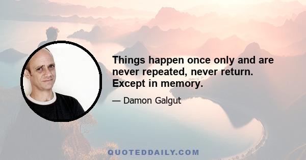 Things happen once only and are never repeated, never return. Except in memory.