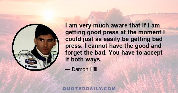 I am very much aware that if I am getting good press at the moment I could just as easily be getting bad press. I cannot have the good and forget the bad. You have to accept it both ways.