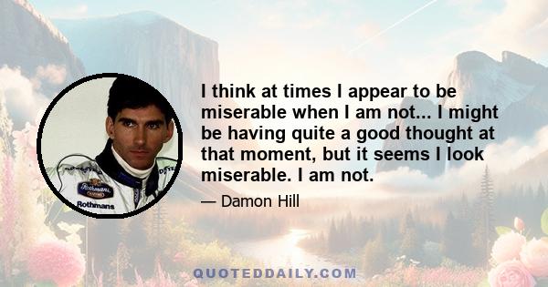 I think at times I appear to be miserable when I am not... I might be having quite a good thought at that moment, but it seems I look miserable. I am not.