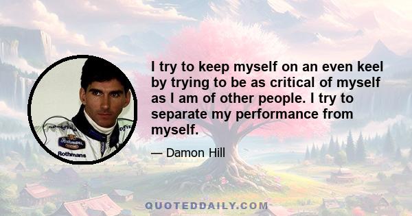 I try to keep myself on an even keel by trying to be as critical of myself as I am of other people. I try to separate my performance from myself.