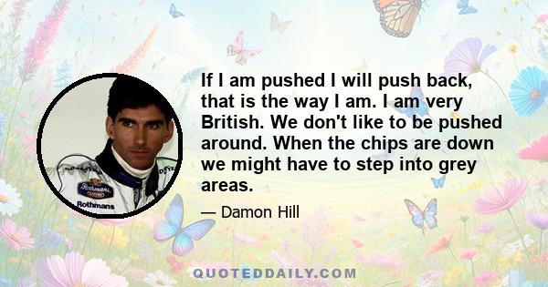 If I am pushed I will push back, that is the way I am. I am very British. We don't like to be pushed around. When the chips are down we might have to step into grey areas.