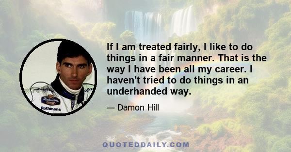 If I am treated fairly, I like to do things in a fair manner. That is the way I have been all my career. I haven't tried to do things in an underhanded way.