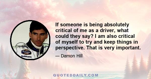 If someone is being absolutely critical of me as a driver, what could they say? I am also critical of myself to try and keep things in perspective. That is very important.