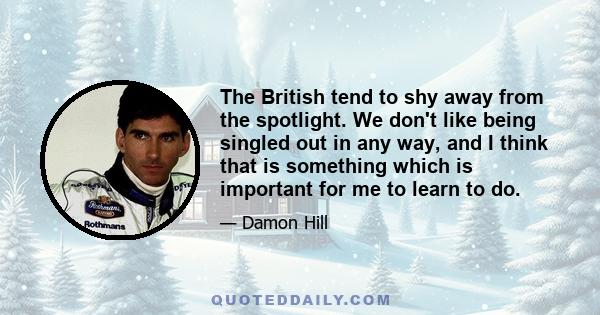 The British tend to shy away from the spotlight. We don't like being singled out in any way, and I think that is something which is important for me to learn to do.