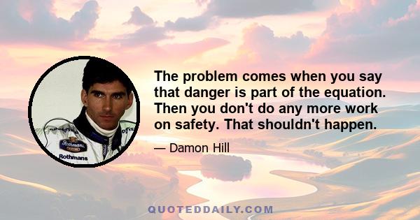 The problem comes when you say that danger is part of the equation. Then you don't do any more work on safety. That shouldn't happen.