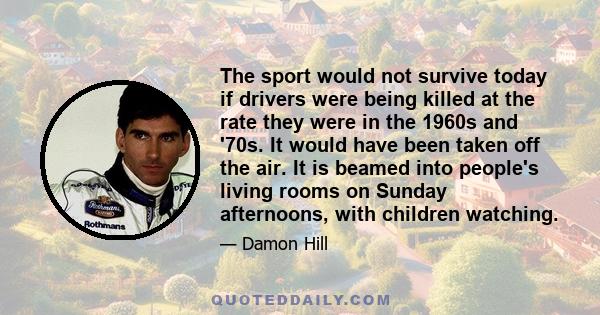 The sport would not survive today if drivers were being killed at the rate they were in the 1960s and '70s. It would have been taken off the air. It is beamed into people's living rooms on Sunday afternoons, with