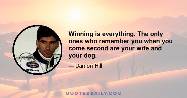 Winning is everything. The only ones who remember you when you come second are your wife and your dog.