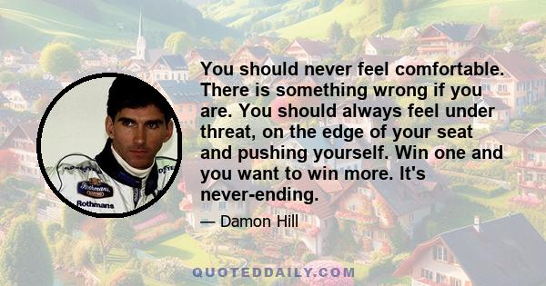 You should never feel comfortable. There is something wrong if you are. You should always feel under threat, on the edge of your seat and pushing yourself. Win one and you want to win more. It's never-ending.