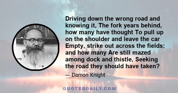 Driving down the wrong road and knowing it, The fork years behind, how many have thought To pull up on the shoulder and leave the car Empty, strike out across the fields; and how many Are still mazed among dock and