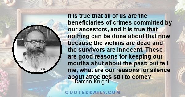 It is true that all of us are the beneficiaries of crimes committed by our ancestors, and it is true that nothing can be done about that now because the victims are dead and the survivors are innocent. These are good