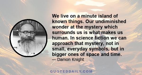 We live on a minute island of known things. Our undiminished wonder at the mystery which surrounds us is what makes us human. In science fiction we can approach that mystery, not in small, everyday symbols, but in