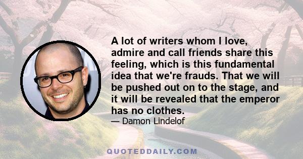 A lot of writers whom I love, admire and call friends share this feeling, which is this fundamental idea that we're frauds. That we will be pushed out on to the stage, and it will be revealed that the emperor has no