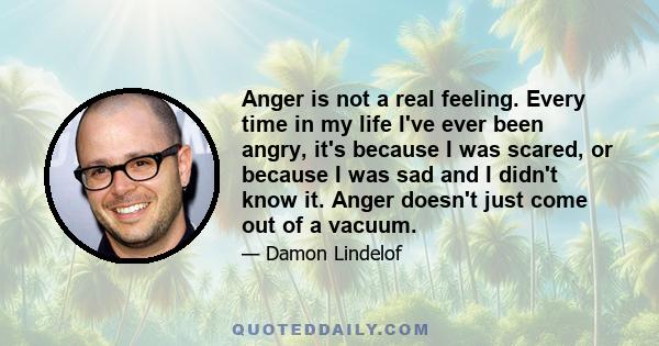 Anger is not a real feeling. Every time in my life I've ever been angry, it's because I was scared, or because I was sad and I didn't know it. Anger doesn't just come out of a vacuum.