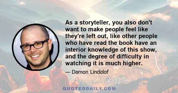 As a storyteller, you also don't want to make people feel like they're left out, like other people who have read the book have an interior knowledge of this show, and the degree of difficulty in watching it is much