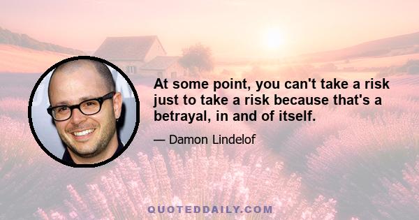 At some point, you can't take a risk just to take a risk because that's a betrayal, in and of itself.