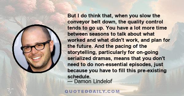 But I do think that, when you slow the conveyor belt down, the quality control tends to go up. You have a lot more time between seasons to talk about what worked and what didn't work, and plan for the future. And the