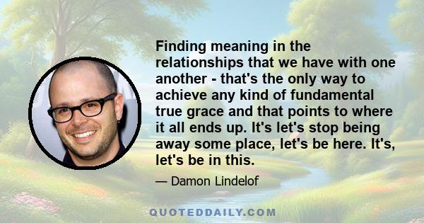 Finding meaning in the relationships that we have with one another - that's the only way to achieve any kind of fundamental true grace and that points to where it all ends up. It's let's stop being away some place,