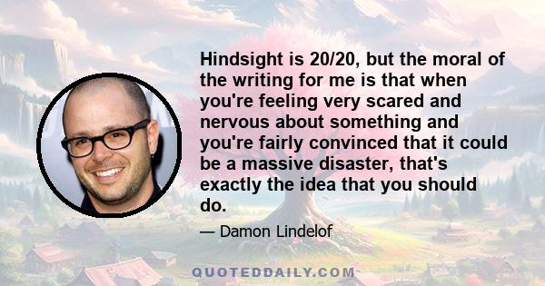 Hindsight is 20/20, but the moral of the writing for me is that when you're feeling very scared and nervous about something and you're fairly convinced that it could be a massive disaster, that's exactly the idea that