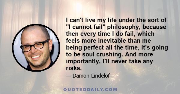 I can't live my life under the sort of I cannot fail philosophy, because then every time I do fail, which feels more inevitable than me being perfect all the time, it's going to be soul crushing. And more importantly,