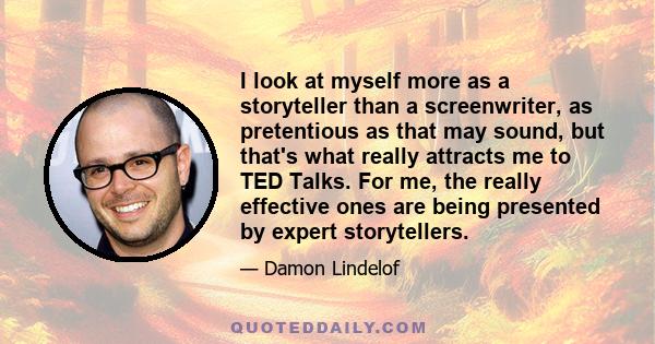 I look at myself more as a storyteller than a screenwriter, as pretentious as that may sound, but that's what really attracts me to TED Talks. For me, the really effective ones are being presented by expert storytellers.