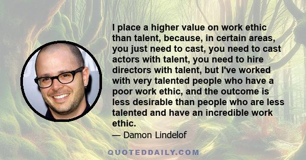 I place a higher value on work ethic than talent, because, in certain areas, you just need to cast, you need to cast actors with talent, you need to hire directors with talent, but I've worked with very talented people