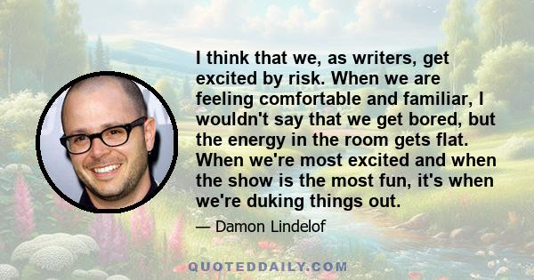 I think that we, as writers, get excited by risk. When we are feeling comfortable and familiar, I wouldn't say that we get bored, but the energy in the room gets flat. When we're most excited and when the show is the