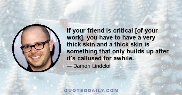 If your friend is critical [of your work], you have to have a very thick skin and a thick skin is something that only builds up after it's callused for awhile.