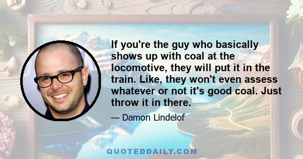 If you're the guy who basically shows up with coal at the locomotive, they will put it in the train. Like, they won't even assess whatever or not it's good coal. Just throw it in there.