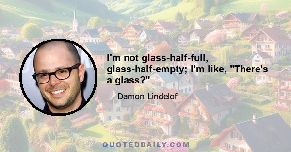 I'm not glass-half-full, glass-half-empty; I'm like, There's a glass?